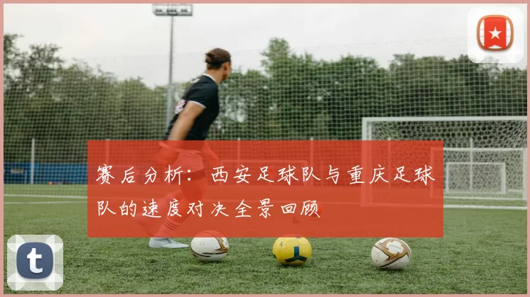 赛后分析：西安足球队与重庆足球队的速度对决全景回顾