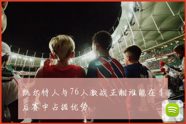 凯尔特人与76人激战正酣谁能在季后赛中占据优势