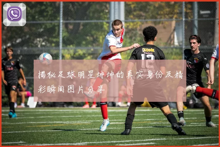 揭秘足球明星坤坤的真实身份及精彩瞬间图片分享