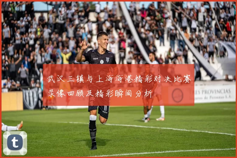 武汉三镇与上海海港精彩对决比赛录像回顾及精彩瞬间分析