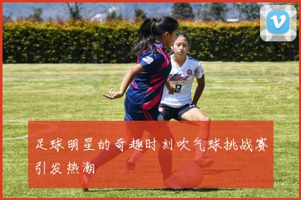 足球明星的奇趣时刻吹气球挑战赛引发热潮