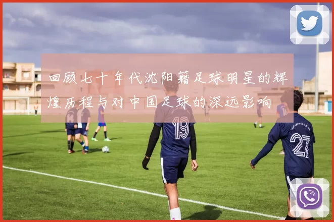 回顾七十年代沈阳籍足球明星的辉煌历程与对中国足球的深远影响