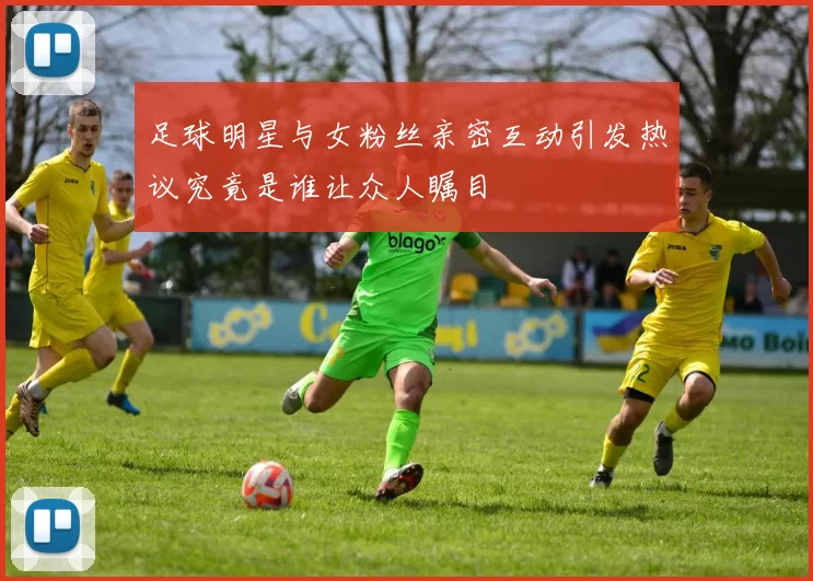 足球明星与女粉丝亲密互动引发热议究竟是谁让众人瞩目