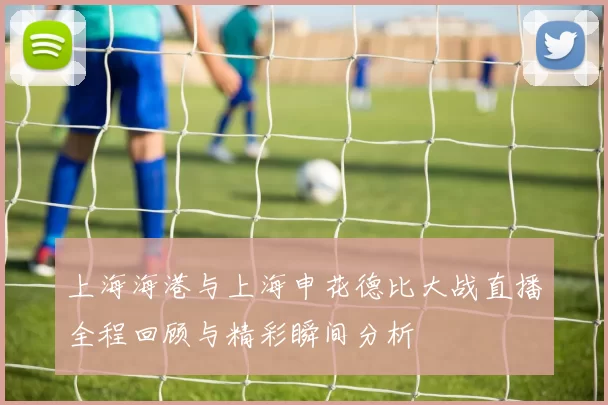 上海海港与上海申花德比大战直播全程回顾与精彩瞬间分析