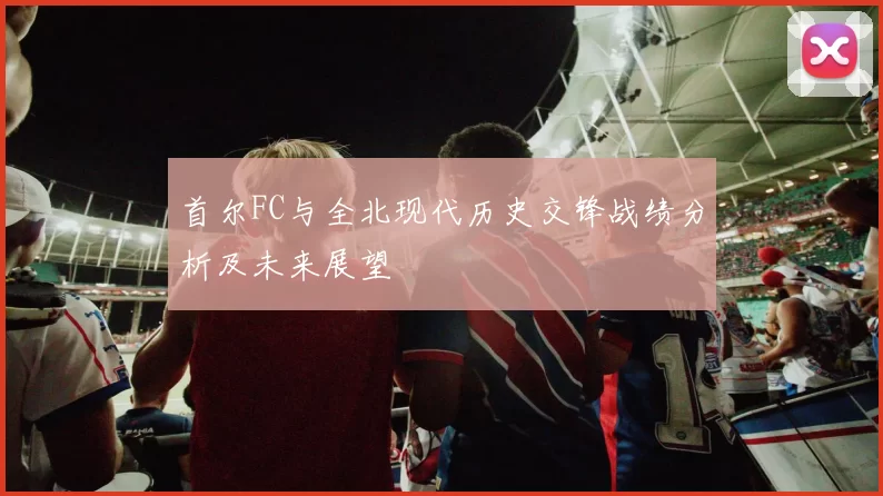 首尔FC与全北现代历史交锋战绩分析及未来展望