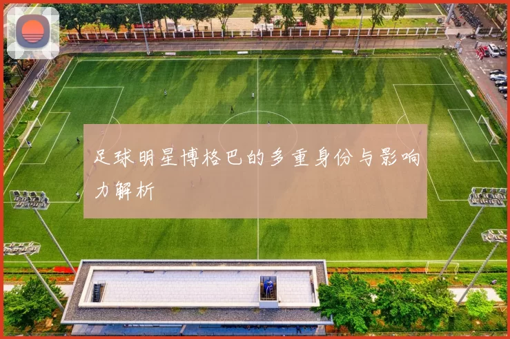 足球明星博格巴的多重身份与影响力解析