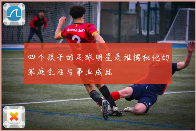 四个孩子的足球明星是谁揭秘他的家庭生活与事业成就