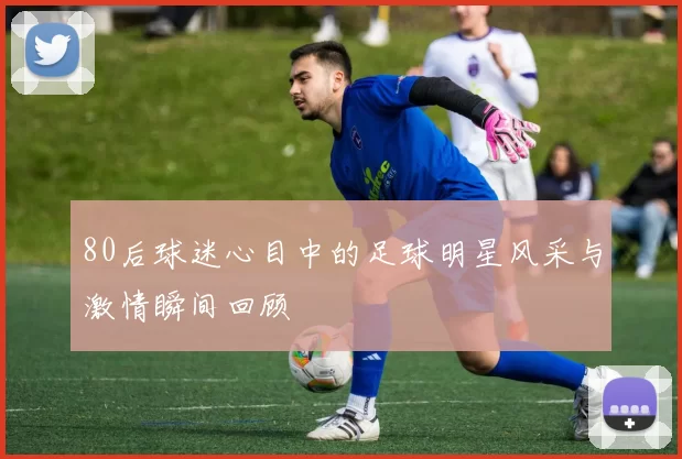 80后球迷心目中的足球明星风采与激情瞬间回顾