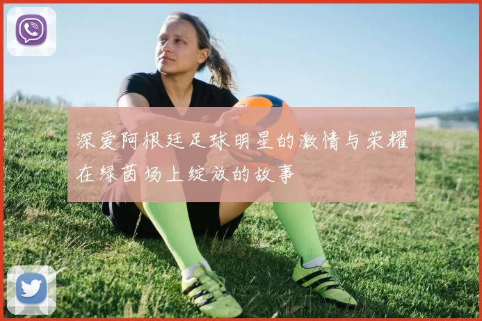 深爱阿根廷足球明星的激情与荣耀在绿茵场上绽放的故事