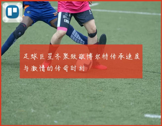 足球巨星齐聚致敬博尔特传承速度与激情的传奇时刻