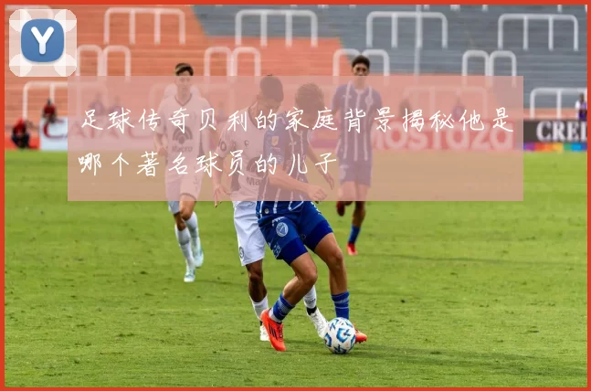 足球传奇贝利的家庭背景揭秘他是哪个著名球员的儿子