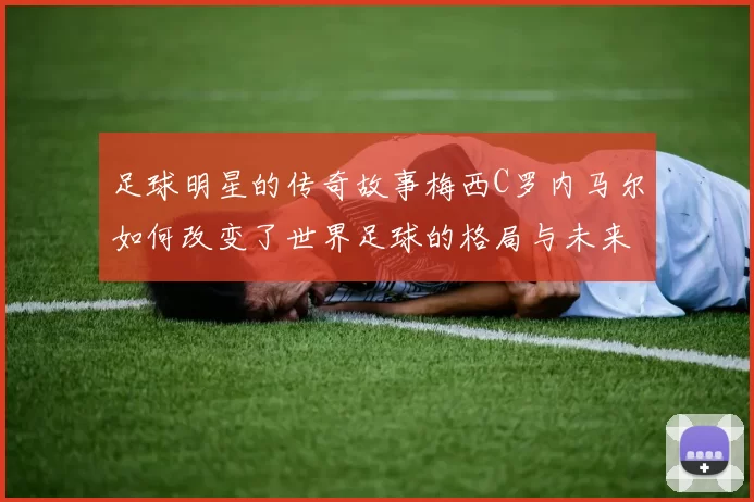 足球明星的传奇故事梅西C罗内马尔如何改变了世界足球的格局与未来